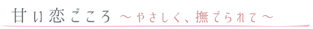 甘い恋ごころ～やさしく、撫でられて～